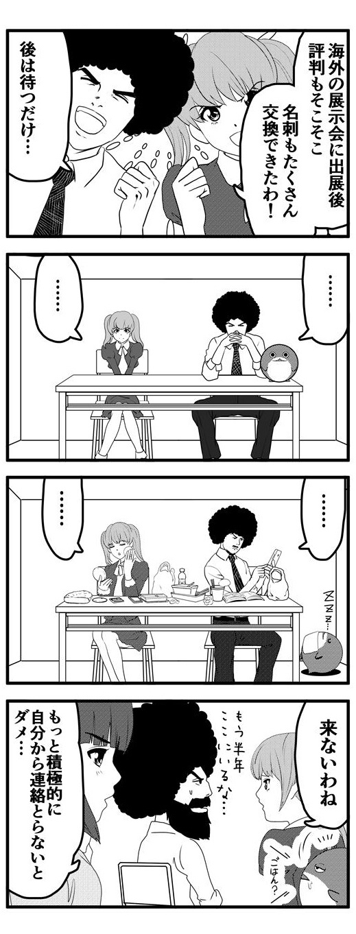 海外の展示会に出展後、評判もそこそこ、名刺もたくさん交換できた。後は待つだけ…と意気揚々としているアフロと九条麗華。しかし、待てども待てども海外からの反応はなく、「来ないわね」と九条麗華が口にしたときには既にアフロもヒゲもモッサモサ、半年間ずっと待ったままになっていることに気づいたアフロ。そんな二人に「もっと積極的に自分から連絡取らないとダメ…」と忠告する押原梨乃であった。
