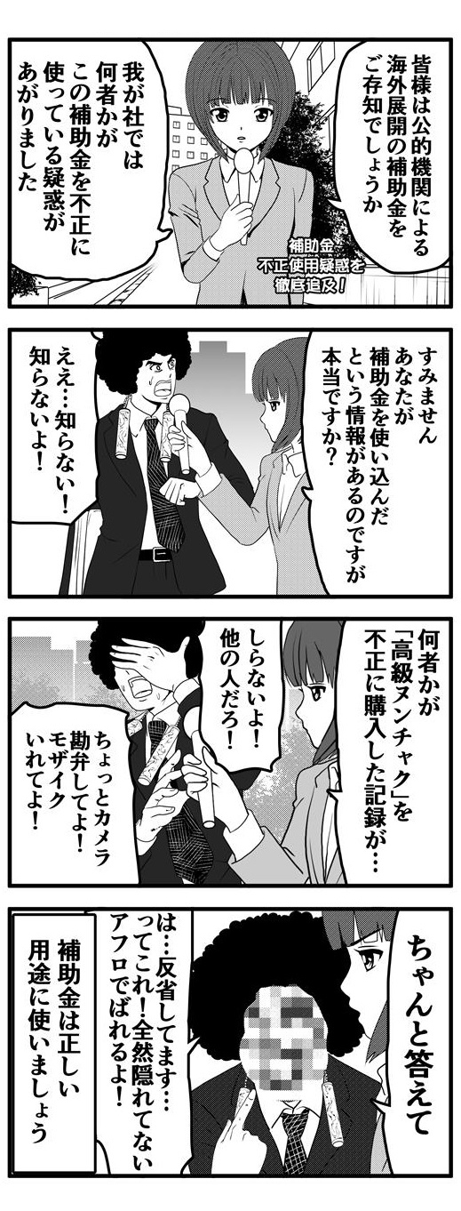 公的機関による海外展開支援補助金を何者かが不正利用している疑惑が上がったアフロの会社。アナウンサーに扮する押原梨乃はその疑惑の相手であるアフロを追求する。「知らないよ！」としらを切るアフロに「何者かが『高級ヌンチャク』を不正購入した記録がある」と、追及の手を緩めない押原梨乃に「知らない！他の人だ」「カメラは勘弁して！モザイク入れて！」と逃げを打つアフロ。「ちゃんと答えて」という押原梨乃の毅然とした態度に押し負けたアフロは「は…反省してます…」と告白するが、モザイクの位置が悪く、アフロが全く隠れていないため「アフロでバレるよ！！」と泣きを入れるのであった…。このようにならないためにも、補助金は正しい用途に使いましょう。
