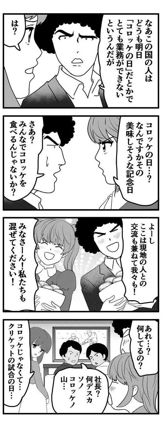 「この国ではどうも明日は『コロッケの日』だとかでとても業務ができないというんだが」とアフロは九条麗華に相談を持ちかける。九条麗華も初耳のようで「『コロッケの日』？なんですかその美味しそうな記念日」と逆に問い返してくる。よくわからないが名前の通り、皆でコロッケを食べる日だろうとあたりをつけたアフロは現地の人との交流も兼ねて大量のコロッケを用意し、仲間に混ぜてもらうことにした。ところが、当日、現地の人はテレビにかじりついてスポーツ観戦を行っており、アフロたちが持ってきた大量のコロッケに驚いている。実はこの国の人が業務ができなくなる理由というのは『コロッケの日』という記念日だったからではなく、大人気のスポーツ『クリケットの試合の日』だったからであった。