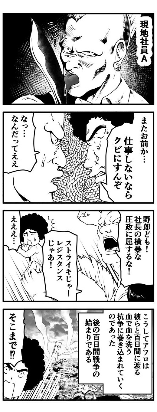 第19話にも登場したナイフが好きな現地社員A。再三注意するも仕事をする気配のない彼を「クビにするぞ」と脅すアフロ。その態度に現地社員Aは「な…なんだってえええ…野郎ども！！社長の横暴な圧政に屈するな！！！ストライキだ！！レジスタンスだ！！」と仲間を集め、ストライキを起こし、アフロに立ち向かう。『こうしてアフロは彼らと百日間に渡る血で血を洗う抗争に巻き込まれていくのであった。後の百日間戦争の始まりである。』というあまりに大仰なテロップに「そこまで！？」と、突っ込むアフロであった。