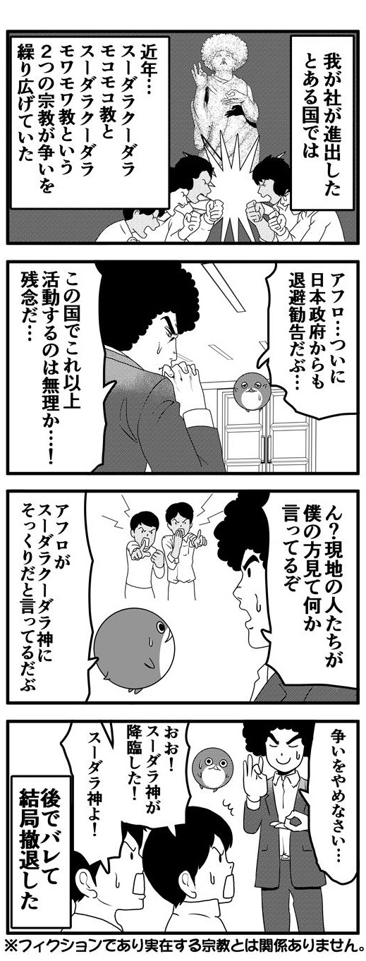 アフロの会社が進出したとある国では近年アフロ頭のスーダラクーダラ神を信仰する2つの宗教、スーダラクーダラモコモコ教とスーダラクーダラモワモワ教が闘いを繰り広げていた。激化する宗教戦争に「アフロ…ついに日本政府からも退避勧告だぶ…」と告げるだぶぴーに「この国でこれ以上活動するのは無理か…残念だ…」とアフロは無念をあらわにする。撤退前のある日、アフロが街にでると現地民がアフロを指さし、何やら言っている。どうやらアフロの外見が対立する2つの宗教が信仰するスーダラクーダラ神にそっくりだといっているようだ。そこでアフロはスーダラ神のフリをして「争いをやめなさい…」と一芝居うちのだが、結局バレてその国からは撤退したのだった。最後にこの話はフィクションであり実在する宗教とは関係ありません。