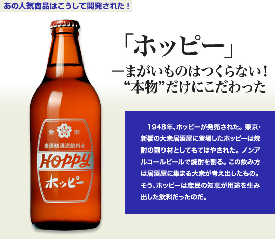 「あの人気商品はこうして開発された！」 「ホッピー」－まがいものはつくらない！“本物”だけにこだわった 1948年、ホッピーが発売された。東京・新橋の大衆居酒屋に登場したホッピーは焼酎の割り材としてもてはやされた。ノンアルコールビールで焼酎を割る。この飲み方は居酒屋に集まる大衆が考え出したもの。そう、ホッピーは庶民の知恵が用途を生み出した飲料だったのだ。