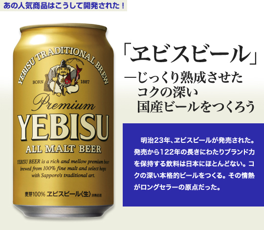 「あの人気商品はこうして開発された」 「ヱビスビール」－じっくり熟成させたコクの深い国産ビールをつくろう 明治23年、ヱビスビールが発売された。発売から122年の長きにわたりブランド力を保持する飲料は日本にほとんどない。コクの深い本格ビールをつくる。その情熱がロングセラーの原点だった。
