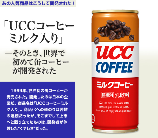「あの人気商品はこうして開発された！」 「UCCコーヒーミルク入り」－そのとき、世界で初めて缶コーヒーが開発された 1969年、世界初の缶コーヒーが発売された。開発したのは日本の企業だ。商品名は「UCCコーヒーミルク入り」。商品化への道のりは苦難の連続だったが、そこまでして上市へと駆り立てたものは、開発者が体験した“くやしさ”だった。