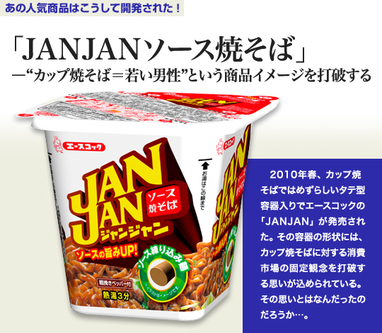「あの人気商品はこうして開発された！」 「JANJANソース焼きそば」－“カップ焼きそば＝男性”という商品イメージを打破する 2010年春、カップ焼きそばではめずらしいタテ型容器入りでエースコックの「JANJAN」が発売された。その容器の形状には、カップ焼きそばに対する消費市場の固定観念を打破する思いが込められている。その思いとはなんだったのだろうか…。
