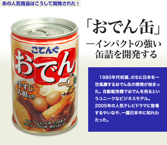 「あの人気商品はこうして開発された」 「おでん缶」－インパクトの強い缶詰を開発する 1980年代初頭、のちに日本を一世風靡するおでん缶の開発が始まった。自動販売機でおでんを売るというユニークなビジネスモデル。 2005年の人気テレビドラマに登場するやいなや、一躍日本中に知れわたった。