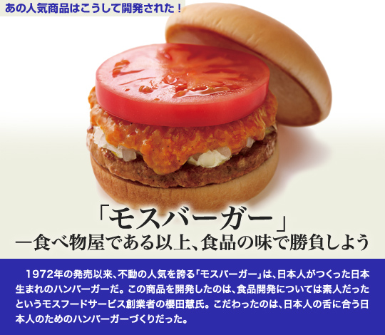 「あの人気商品はこうして開発された」 「モスバーガー」—食べ物屋である以上、食品の味で勝負しよう 1972年の発売以来、不動の人気を誇る「モスバーガー」は、日本人がつくった日本生まれのハンバーガーだ。この商品を開発したのは、食品開発については素人だったというモスフードサービス創業者の櫻田慧氏。こだわったのは、日本人の舌に合う日本人のためのハンバーガーづくりだった。